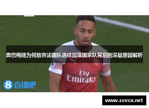 奥巴梅扬为何放弃法国队选择加蓬国家队背后的深层原因解析